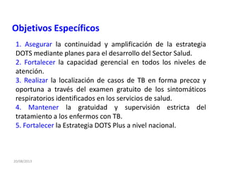 20/08/2013
1. Asegurar la continuidad y amplificación de la estrategia
DOTS mediante planes para el desarrollo del Sector Salud.
2. Fortalecer la capacidad gerencial en todos los niveles de
atención.
3. Realizar la localización de casos de TB en forma precoz y
oportuna a través del examen gratuito de los sintomáticos
respiratorios identificados en los servicios de salud.
4. Mantener la gratuidad y supervisión estricta del
tratamiento a los enfermos con TB.
5. Fortalecer la Estrategia DOTS Plus a nivel nacional.
Objetivos Específicos
 