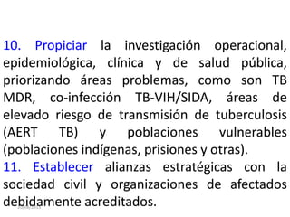 20/08/2013
10. Propiciar la investigación operacional,
epidemiológica, clínica y de salud pública,
priorizando áreas problemas, como son TB
MDR, co-infección TB-VIH/SIDA, áreas de
elevado riesgo de transmisión de tuberculosis
(AERT TB) y poblaciones vulnerables
(poblaciones indígenas, prisiones y otras).
11. Establecer alianzas estratégicas con la
sociedad civil y organizaciones de afectados
debidamente acreditados.
 