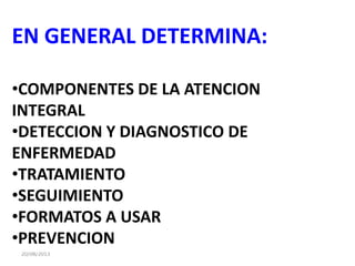20/08/2013
EN GENERAL DETERMINA:
•COMPONENTES DE LA ATENCION
INTEGRAL
•DETECCION Y DIAGNOSTICO DE
ENFERMEDAD
•TRATAMIENTO
•SEGUIMIENTO
•FORMATOS A USAR
•PREVENCION
 