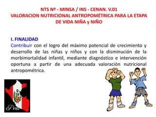 NTS Nº - MINSA / INS - CENAN. V.01
VALORACION NUTRICIONAL ANTROPOMÉTRICA PARA LA ETAPA
DE VIDA NIÑA y NIÑO
20/08/2013
I. FINALIDAD
Contribuir con el logro del máximo potencial de crecimiento y
desarrollo de las niñas y niños y con la disminución de la
morbimortalidad infantil, mediante diagnóstico e intervención
oportuna a partir de una adecuada valoración nutricional
antropométrica.
 