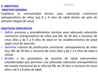 20/08/2013
II. OBJETIVOS
OBJETIVO GENERAL
Establecer la normatividad técnica para valoración nutricional
antropométrica de niñas (os) 0 a 9 años de edad dentro del plan de
atención integral de salud.
OBJETIVOS ESPECÍFICOS
• Definir procesos y procedimientos técnicos para adecuada valoración
nutricional antropométrica de niñas (os) RN, de 29 días a menores de
cinco años y de 5 a 9 años de edad en los establecimientos de salud
según nivel de atención.
• Delimitar criterios de clasificación nutricional antropométrica de niñas
(os), RN, de 29 días a menores de cinco años y de 5 a 9 años de edad a
utilizar.
• Brindar a los prestadores de servicios de salud instrumentos
estandarizados que permitan una adecuada valoración antropométrica
del estado nutricional de la niña (o) RN, de 29 días a menores de cinco
años y de 5 a 9 años de edad.
 