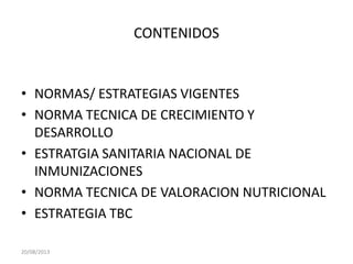 CONTENIDOS
• NORMAS/ ESTRATEGIAS VIGENTES
• NORMA TECNICA DE CRECIMIENTO Y
DESARROLLO
• ESTRATGIA SANITARIA NACIONAL DE
INMUNIZACIONES
• NORMA TECNICA DE VALORACION NUTRICIONAL
• ESTRATEGIA TBC
20/08/2013
 