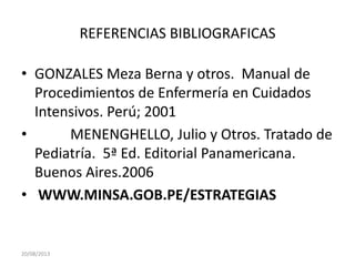 REFERENCIAS BIBLIOGRAFICAS
• GONZALES Meza Berna y otros. Manual de
Procedimientos de Enfermería en Cuidados
Intensivos. Perú; 2001
• MENENGHELLO, Julio y Otros. Tratado de
Pediatría. 5ª Ed. Editorial Panamericana.
Buenos Aires.2006
• WWW.MINSA.GOB.PE/ESTRATEGIAS
20/08/2013
 