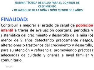 NORMA TÉCNICA DE SALUD PARA EL CONTROL DE
CRECIMIENTO
Y DESARROLLO DE LA NIÑA Y NIÑO MENOR DE 9 AÑOS
20/08/2013
FINALIDAD:
Contribuir a mejorar el estado de salud de población
infantil a través de evaluación oportuna, periódica y
sistemática del crecimiento y desarrollo de la niña (o)
menor de 9 años detectando precozmente riesgos,
alteraciones o trastornos del crecimiento y desarrollo,
para su atención y referencia; promoviendo prácticas
adecuadas de cuidado y crianza a nivel familiar y
comunitario.
 