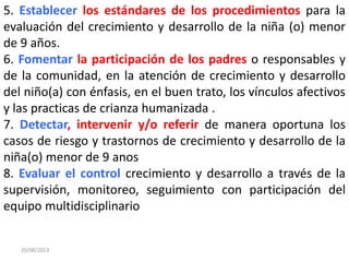 5. Establecer los estándares de los procedimientos para la
evaluación del crecimiento y desarrollo de la niña (o) menor
de 9 años.
6. Fomentar la participación de los padres o responsables y
de la comunidad, en la atención de crecimiento y desarrollo
del niño(a) con énfasis, en el buen trato, los vínculos afectivos
y las practicas de crianza humanizada .
7. Detectar, intervenir y/o referir de manera oportuna los
casos de riesgo y trastornos de crecimiento y desarrollo de la
niña(o) menor de 9 anos
8. Evaluar el control crecimiento y desarrollo a través de la
supervisión, monitoreo, seguimiento con participación del
equipo multidisciplinario
20/08/2013
 