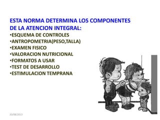 20/08/2013
ESTA NORMA DETERMINA LOS COMPONENTES
DE LA ATENCION INTEGRAL:
•ESQUEMA DE CONTROLES
•ANTROPOMETRIA(PESO,TALLA)
•EXAMEN FISICO
•VALORACION NUTRICIONAL
•FORMATOS A USAR
•TEST DE DESARROLLO
•ESTIMULACION TEMPRANA
 