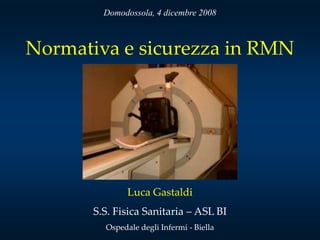 Domodossola, 4 dicembre 2008



Normativa e sicurezza in RMN




               Luca Gastaldi
       S.S. Fisica Sanitaria – ASL BI
         Ospedale degli Infermi - Biella
 