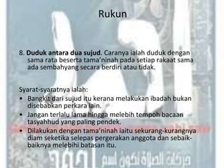 Rukun


8. Duduk antara dua sujud. Caranya ialah duduk dengan
   sama rata beserta tama’ninah pada setiap rakaat sama
   ada sembahyang secara berdiri atau tidak.

Syarat-syaratnya ialah:
• Bangkit dari sujud itu kerana melakukan ibadah bukan
  disebabkan perkara lain.
• Jangan terlalu lama hingga melebih tempoh bacaan
  tasyahhud yang paling pendek.
• Dilakukan dengan tama’ninah iaitu sekurang-kurangnya
  diam seketika selepas pergerakan anggota dan sebaik-
  baiknya melebihi batasan itu.
 