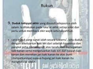 Rukun


9. Duduk tahiyyat akhir yang disusuli selepasnya oleh
  salam. Ia dilakukan pada raka‘at akhir setiap solat dan
  perlu untuk membaca zikir wajib iaitu tasyahhud.

• Cara duduk yang sunat ialah secara tawarru‘, iaitu duduk
  dengan dikeluarkan kaki kiri dari sebelah kanannya dan
  pangkal peha diletakkan di atas tanah, dan menegakkan
  kaki kanan serta mengeluarkan kaki kiri dari bawah kaki
  kanan dan menekan jari kaki kanan ke atas bumi
  (melipatkannya) supaya hujung jari kaki kanan itu
  menghala ke qiblat.
 