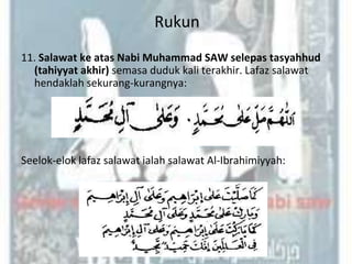 Rukun
11. Salawat ke atas Nabi Muhammad SAW selepas tasyahhud
  (tahiyyat akhir) semasa duduk kali terakhir. Lafaz salawat
  hendaklah sekurang-kurangnya:




Seelok-elok lafaz salawat ialah salawat Al-Ibrahimiyyah:
 