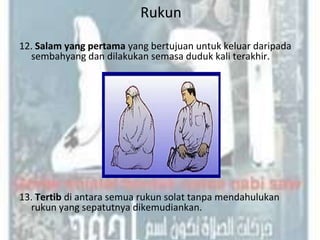 Rukun
12. Salam yang pertama yang bertujuan untuk keluar daripada
  sembahyang dan dilakukan semasa duduk kali terakhir.




13. Tertib di antara semua rukun solat tanpa mendahulukan
  rukun yang sepatutnya dikemudiankan.
 