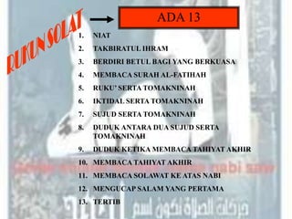 ADA 13
1.   NIAT
2.   TAKBIRATUL IHRAM
3.   BERDIRI BETUL BAGI YANG BERKUASA
4.   MEMBACA SURAH AL-FATIHAH
5.   RUKU’ SERTA TOMAKNINAH
6.   IKTIDAL SERTA TOMAKNINAH
7.   SUJUD SERTA TOMAKNINAH
8.   DUDUK ANTARA DUA SUJUD SERTA
     TOMAKNINAH
9.   DUDUK KETIKA MEMBACA TAHIYAT AKHIR
10. MEMBACA TAHIYAT AKHIR
11. MEMBACA SOLAWAT KE ATAS NABI
12. MENGUCAP SALAM YANG PERTAMA
13. TERTIB
 