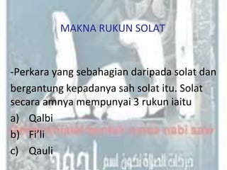 MAKNA RUKUN SOLAT


-Perkara yang sebahagian daripada solat dan
bergantung kepadanya sah solat itu. Solat
secara amnya mempunyai 3 rukun iaitu
a) Qalbi
b) Fi’li
c) Qauli
 