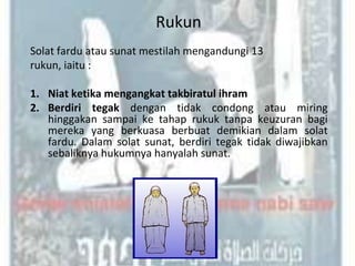 Rukun
Solat fardu atau sunat mestilah mengandungi 13
rukun, iaitu :

1. Niat ketika mengangkat takbiratul ihram
2. Berdiri tegak dengan tidak condong atau miring
   hinggakan sampai ke tahap rukuk tanpa keuzuran bagi
   mereka yang berkuasa berbuat demikian dalam solat
   fardu. Dalam solat sunat, berdiri tegak tidak diwajibkan
   sebaliknya hukumnya hanyalah sunat.
 