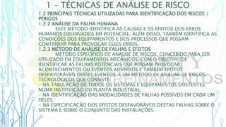 1 – TÉCNICAS DE ANÁLISE DE RISCO
1.2 PRINCIPAIS TÉCNICAS UTILIZADAS PARA IDENTIFICAÇÃO DOS RISCOS /
PERIGOS
1.2.2 ANÁLISE DA FALHA HUMANA
ESTE MÉTODO IDENTIFICA AS CAUSAS E OS EFEITOS DOS ERROS
HUMANOS OBSERVADOS EM POTENCIAL. ALÉM DISSO, TAMBÉM IDENTIFICA AS
CONDIÇÕES DOS EQUIPAMENTOS E DOS PROCESSOS QUE POSSAM
CONTRIBUIR PARA PROVOCAR ESSES ERROS.
1.2.3 MÉTODO DE ANÁLISE DE FALHAS E EFEITOS
MÉTODO ESPECÍFICO DE ANÁLISE DE RISCOS, CONCEBIDO PARA SER
UTILIZADO EM EQUIPAMENTOS MECÂNICOS, COM O OBJETIVO DE
IDENTIFICAR AS FALHAS POTENCIAIS QUE POSSAM PROVOCAR
ACONTECIMENTOS OU EVENTOS ADVERSOS E TAMBÉM EFEITOS
DESFAVORÁVEIS DESSES EVENTOS. É UM MÉTODO DE ANÁLISE DE RISCOS
TECNOLÓGICOS QUE CONSISTE:
- NA TABULAÇÃO DE TODOS OS SISTEMAS E EQUIPAMENTOS EXISTENTES
NUMA INSTITUIÇÃO OU PLANTA INDUSTRIAL;
- NA IDENTIFICAÇÃO DAS MODALIDADES DE FALHAS POSSÍVEIS EM CADA UM
DELES;
- NA ESPECIFICAÇÃO DOS EFEITOS DESFAVORÁVEIS DESTAS FALHAS SOBRE O
SISTEMA E SOBRE O CONJUNTO DAS INSTALAÇÕES.
 