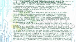 1 – TÉCNICAS DE ANÁLISE DE RISCO
1.2.4 ANÁLISE DE SEGURANÇA DE SISTEMAS
É A TÉCNICA QUE TEM POR FINALIDADE AVALIAR E AUMENTAR O GRAU DE
CONFIABILIDADE E O NÍVEL DE SEGURANÇA INTRÍNSECA DE UM SISTEMA
DETERMINADO, PARA OS RISCOS PREVISÍVEIS. COMO A SEGURANÇA INTRÍNSECA É
O INVERSO DA INSEGURANÇA OU NÍVEL DE VULNERABILIDADE, TODOS OS
PROJETOS DE REDUÇÃO DE RISCOS E DE PREPARAÇÃO PARA DESASTRES
CONCORREM PARA INCREMENTAR O NÍVEL DE SEGURANÇA.
1.2.5 ÁRVORE DE FALHAS
TÉCNICA DEDUTIVA DE ANÁLISE DE RISCOS NA QUAL, A PARTIR DA
FOCALIZAÇÃO DE UM DETERMINADO ACONTECIMENTO DEFINIDO COMO
EVENTO-TOPO OU PRINCIPAL, SE CONSTRÓI UM DIAGRAMA LÓGICO QUE
ESPECIFICA AS VÁRIAS COMBINAÇÕES DE FALHAS DE EQUIPAMENTOS, ERROS
HUMANOS OU DE FENÔMENOS OU OCORRÊNCIAS EXTERNAS AO SISTEMA QUE
POSSAM PROVOCAR O ACONTECIMENTO.
1.2.6 ÁRVORE DE EVENTOS
TÉCNICA DEDUTIVA DE ANÁLISE DE RISCOS UTILIZADA PARA AVALIAR AS
POSSÍVEIS
CONSEQUÊNCIAS DE UM ACIDENTE POTENCIAL, RESULTANTE DE UM EVENTO
INICIAL TOMADO COMO REFERÊNCIA, O QUAL PODE SER UM FENÔMENO NATURAL
OU OCORRÊNCIA EXTERNA AO SISTEMA, UM ERRO HUMANO OU UMA FALHA DO
EQUIPAMENTO. É UM MÉTODO QUE TEM POR OBJETIVO ANTECIPAR E DESCREVER,
DE FORMA SEQUENCIADA, A PARTIR DE UM EVENTO INICIAL, AS CONSEQUÊNCIAS
LÓGICAS DE UM POSSÍVEL ACIDENTE. OS RESULTADOS DA ANÁLISE DA ÁRVORE
DE EVENTOS CARACTERIZAM SEQUÊNCIAS DE EVENTOS INTERMEDIÁRIOS, OU
MELHOR, UM CONJUNTO CRONOLÓGICO DE FALHAS E DE ERROS QUE, A PARTIR
DO EVENTO INICIAL, CULMINAM NO ACIDENTE OU EVENTO- TOPO OU PRINCIPAL.
 