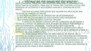 1 – TÉCNICAS DE ANÁLISE DE RISCO
A MATERIALIZAÇÃO DOS RISCOS REFERENTES ÀS ATIVIDADES,
PROCEDIMENTOS, PROJETOS, INSTALAÇÕES, MÁQUINAS E EQUIPAMENTOS
RESULTAM EM ACIDENTES. PARA QUE SE TENHA UM CONTROLE EFICAZ DOS
NÚMEROS DE ACIDENTES É NECESSÁRIO AVALIAR E CONTROLAR ESTES
RISCOS.
EXISTEM ALGUMAS PERGUNTAS QUE AJUDAM NA APLICAÇÃO DAS
TÉCNICAS DE ANÁLISE DE RISCOS:
- O QUE PODE ACONTECER DE ERRADO EM UM DETERMINADO?
- QUAIS SÃO AS CAUSAS BÁSICAS DOS EVENTOS NÃO DESEJADOS?
- QUE CONSEQUÊNCIAS ESTES EVENTOS TRAZEM?
A ANÁLISE DE RISCOS CONSISTE EM UM CONJUNTO DE MÉTODOS E
TÉCNICAS CAPAZES DE IDENTIFICAR E AVALIAR OS RISCOS PERTINENTES A
UMA DETERMINADA ATIVIDADE, TANTO QUALITATIVA QUANTO
QUANTITATIVAMENTE. DE FORMA A DETERMINAR O QUANTO ESTE RISCO
REPRESENTA PARA A POPULAÇÃO EXPOSTA, PARA O MEIO AMBIENTE E PARA A
EMPRESA, DE UMA FORMA GERAL.
OS RESULTADOS PRINCIPAIS DE UMA ANÁLISE DE RISCOS SÃO A
IDENTIFICAÇÃO DE CENÁRIOS DE ACIDENTES, SUAS FREQUÊNCIAS ESPERADAS
DE OCORRÊNCIA E A MAGNITUDE DAS POSSÍVEIS CONSEQUÊNCIAS. A ANÁLISE
DE RISCOS DEVE INCLUIR AS MEDIDAS DE PREVENÇÃO DE ACIDENTES E AS
MEDIDAS PARA CONTROLE DAS CONSEQUÊNCIAS DE ACIDENTES PARA OS
TRABALHADORES E PARA AS PESSOAS QUE VIVEM OU TRABALHAM PRÓXIMO À
INSTALAÇÃO OU PARA O MEIO AMBIENTE.
 