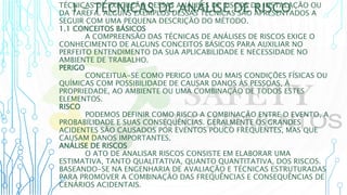 1 – TÉCNICAS DE ANÁLISE DE RISCO
TÉCNICAS DE EXECUÇÃO DESSAS ANÁLISES DE RISCOS DA INSTALAÇÃO OU
DA TAREFA. ALGUNS EXEMPLOS DESSAS TÉCNICAS SÃO APRESENTADOS A
SEGUIR COM UMA PEQUENA DESCRIÇÃO DO MÉTODO.
1.1 CONCEITOS BÁSICOS
A COMPREENSÃO DAS TÉCNICAS DE ANÁLISES DE RISCOS EXIGE O
CONHECIMENTO DE ALGUNS CONCEITOS BÁSICOS PARA AUXILIAR NO
PERFEITO ENTENDIMENTO DA SUA APLICABILIDADE E NECESSIDADE NO
AMBIENTE DE TRABALHO.
PERIGO
CONCEITUA-SE COMO PERIGO UMA OU MAIS CONDIÇÕES FÍSICAS OU
QUÍMICAS COM POSSIBILIDADE DE CAUSAR DANOS ÀS PESSOAS, À
PROPRIEDADE, AO AMBIENTE OU UMA COMBINAÇÃO DE TODOS ESTES
ELEMENTOS.
RISCO
PODEMOS DEFINIR COMO RISCO A COMBINAÇÃO ENTRE O EVENTO, A
PROBABILIDADE E SUAS CONSEQUÊNCIAS. GERALMENTE OS GRANDES
ACIDENTES SÃO CAUSADOS POR EVENTOS POUCO FREQUENTES, MAS QUE
CAUSAM DANOS IMPORTANTES.
ANÁLISE DE RISCOS
O ATO DE ANALISAR RISCOS CONSISTE EM ELABORAR UMA
ESTIMATIVA, TANTO QUALITATIVA, QUANTO QUANTITATIVA, DOS RISCOS.
BASEANDO-SE NA ENGENHARIA DE AVALIAÇÃO E TÉCNICAS ESTRUTURADAS
PARA PROMOVER A COMBINAÇÃO DAS FREQUÊNCIAS E CONSEQUÊNCIAS DE
CENÁRIOS ACIDENTAIS.
 