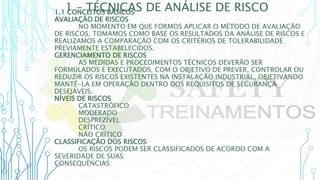 1 – TÉCNICAS DE ANÁLISE DE RISCO
1.1 CONCEITOS BÁSICOS
AVALIAÇÃO DE RISCOS
NO MOMENTO EM QUE FORMOS APLICAR O MÉTODO DE AVALIAÇÃO
DE RISCOS, TOMAMOS COMO BASE OS RESULTADOS DA ANÁLISE DE RISCOS E
REALIZAMOS A COMPARAÇÃO COM OS CRITÉRIOS DE TOLERABILIDADE
PREVIAMENTE ESTABELECIDOS.
GERENCIAMENTO DE RISCOS
AS MEDIDAS E PROCEDIMENTOS TÉCNICOS DEVERÃO SER
FORMULADOS E EXECUTADOS, COM O OBJETIVO DE PREVER, CONTROLAR OU
REDUZIR OS RISCOS EXISTENTES NA INSTALAÇÃO INDUSTRIAL, OBJETIVANDO
MANTÊ-LA EM OPERAÇÃO DENTRO DOS REQUISITOS DE SEGURANÇA
DESEJÁVEIS.
NÍVEIS DE RISCOS
CATASTRÓFICO
MODERADO
DESPREZÍVEL
CRÍTICO
NÃO CRÍTICO
CLASSIFICAÇÃO DOS RISCOS
OS RISCOS PODEM SER CLASSIFICADOS DE ACORDO COM A
SEVERIDADE DE SUAS
CONSEQUÊNCIAS:
 