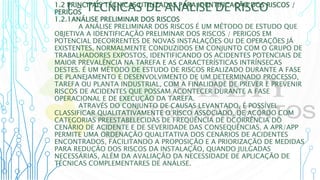 1 – TÉCNICAS DE ANÁLISE DE RISCO
1.2 PRINCIPAIS TÉCNICAS UTILIZADAS PARA IDENTIFICAÇÃO DOS RISCOS /
PERIGOS
1.2.1ANÁLISE PRELIMINAR DOS RISCOS
A ANÁLISE PRELIMINAR DOS RISCOS É UM MÉTODO DE ESTUDO QUE
OBJETIVA A IDENTIFICAÇÃO PRELIMINAR DOS RISCOS / PERIGOS EM
POTENCIAL DECORRENTES DE NOVAS INSTALAÇÕES OU DE OPERAÇÕES JÁ
EXISTENTES, NORMALMENTE CONDUZIDOS EM CONJUNTO COM O GRUPO DE
TRABALHADORES EXPOSTOS, IDENTIFICANDO OS ACIDENTES POTENCIAIS DE
MAIOR PREVALÊNCIA NA TAREFA E AS CARACTERÍSTICAS INTRÍNSECAS
DESTES. É UM MÉTODO DE ESTUDO DE RISCOS REALIZADO DURANTE A FASE
DE PLANEJAMENTO E DESENVOLVIMENTO DE UM DETERMINADO PROCESSO,
TAREFA OU PLANTA INDUSTRIAL, COM A FINALIDADE DE PREVER E PREVENIR
RISCOS DE ACIDENTES QUE POSSAM ACONTECER DURANTE A FASE
OPERACIONAL E DE EXECUÇÃO DA TAREFA.
ATRAVÉS DO CONJUNTO DE CAUSAS LEVANTADO, É POSSÍVEL
CLASSIFICAR QUALITATIVAMENTE O RISCO ASSOCIADO, DE ACORDO COM
CATEGORIAS PREESTABELECIDAS DE FREQUÊNCIA DE OCORRÊNCIA DO
CENÁRIO DE ACIDENTE E DE SEVERIDADE DAS CONSEQUÊNCIAS. A APR/APP
PERMITE UMA ORDENAÇÃO QUALITATIVA DOS CENÁRIOS DE ACIDENTES
ENCONTRADOS, FACILITANDO A PROPOSIÇÃO E A PRIORIZAÇÃO DE MEDIDAS
PARA REDUÇÃO DOS RISCOS DA INSTALAÇÃO, QUANDO JULGADAS
NECESSÁRIAS, ALÉM DA AVALIAÇÃO DA NECESSIDADE DE APLICAÇÃO DE
TÉCNICAS COMPLEMENTARES DE ANÁLISE.
 