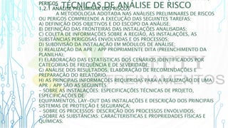 1 – TÉCNICAS DE ANÁLISE DE RISCO
PERIGOS
1.2.1 ANÁLISE PRELIMINAR DOS RISCOS
A METODOLOGIA ADOTADA NAS ANÁLISES PRELIMINARES DE RISCOS
OU PERIGOS COMPREENDE A EXECUÇÃO DAS SEGUINTES TAREFAS:
A) DEFINIÇÃO DOS OBJETIVOS E DO ESCOPO DA ANÁLISE;
B) DEFINIÇÃO DAS FRONTEIRAS DAS INSTALAÇÕES ANALISADAS;
C) COLETA DE INFORMAÇÕES SOBRE A REGIÃO, AS INSTALAÇÕES, AS
SUBSTÂNCIAS PERIGOSAS ENVOLVIDAS E OS PROCESSOS;
D) SUBDIVISÃO DA INSTALAÇÃO EM MÓDULOS DE ANÁLISE;
E) REALIZAÇÃO DA APR / APP PROPRIAMENTE DITA (PREENCHIMENTO DA
PLANILHA);
F) ELABORAÇÃO DAS ESTATÍSTICAS DOS CENÁRIOS IDENTIFICADOS POR
CATEGORIAS DE FREQUÊNCIA E DE SEVERIDADE;
G) ANÁLISE DOS RESULTADOS, ELABORAÇÃO DE RECOMENDAÇÕES E
PREPARAÇÃO DO RELATÓRIO.
H) AS PRINCIPAIS INFORMAÇÕES REQUERIDAS PARA A REALIZAÇÃO DE UMA
APR / APP SÃO AS SEGUINTES:
- SOBRE AS INSTALAÇÕES: ESPECIFICAÇÕES TÉCNICAS DE PROJETO,
ESPECIFICAÇÕES DE
EQUIPAMENTOS, LAY-OUT DAS INSTALAÇÕES E DESCRIÇÃO DOS PRINCIPAIS
SISTEMAS DE PROTEÇÃO E SEGURANÇA;
- SOBRE OS PROCESSOS: DESCRIÇÃO DOS PROCESSOS ENVOLVIDOS;
- SOBRE AS SUBSTÂNCIAS: CARACTERÍSTICAS E PROPRIEDADES FÍSICAS E
QUÍMICAS.
 