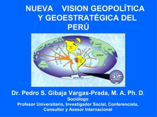 NUEVA  VISION GEOPOLÍTICA    Y GEOESTRATÉGICA DEL  PERÚ Dr. Pedro S. Gibaja Vargas-Prada, M. A. Ph. D . Sociólogo Profesor Universitario, Investigador Social, Conferencista, Consultor y Asesor Internacional 