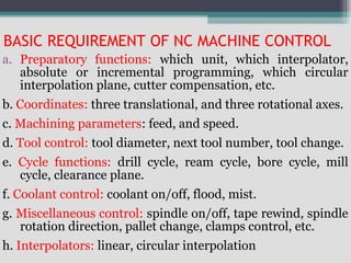 BASIC REQUIREMENT OF NC MACHINE CONTROL
a. Preparatory functions: which unit, which interpolator,
absolute or incremental programming, which circular
interpolation plane, cutter compensation, etc.
b. Coordinates: three translational, and three rotational axes.
c. Machining parameters: feed, and speed.
d. Tool control: tool diameter, next tool number, tool change.
e. Cycle functions: drill cycle, ream cycle, bore cycle, mill
cycle, clearance plane.
f. Coolant control: coolant on/off, flood, mist.
g. Miscellaneous control: spindle on/off, tape rewind, spindle
rotation direction, pallet change, clamps control, etc.
h. Interpolators: linear, circular interpolation
 