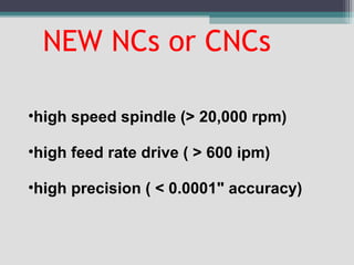 NEW NCs or CNCs
•high speed spindle (> 20,000 rpm)
•high feed rate drive ( > 600 ipm)
•high precision ( < 0.0001" accuracy)
 
