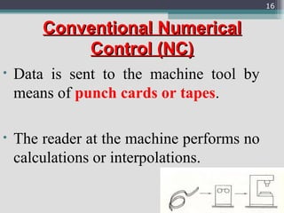 ConventionalConventional NumericalNumerical
Control (NC)Control (NC)
• Data is sent to the machine tool by
means of punch cards or tapes.
• The reader at the machine performs no
calculations or interpolations.
16
 