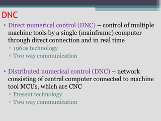 DNC
• Direct numerical control (DNC) – control of multiple
machine tools by a single (mainframe) computer
through direct connection and in real time
▫ 1960s technology
▫ Two way communication
• Distributed numerical control (DNC) – network
consisting of central computer connected to machine
tool MCUs, which are CNC
▫ Present technology
▫ Two way communication
 