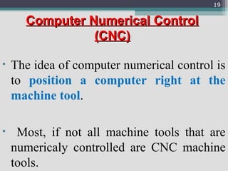Computer Numerical ControlComputer Numerical Control
(CNC)(CNC)
• The idea of computer numerical control is
to position a computer right at the
machine tool.
• Most, if not all machine tools that are
numericaly controlled are CNC machine
tools.
19
 