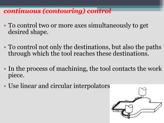 continuous (contouring) control
• To control two or more axes simultaneously to get
desired shape.
• To control not only the destinations, but also the paths
through which the tool reaches these destinations.
• In the process of machining, the tool contacts the work
piece.
• Use linear and circular interpolators
.
 