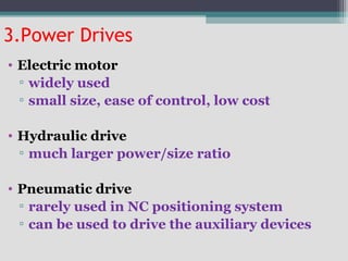 3.Power Drives
• Electric motor
▫ widely used
▫ small size, ease of control, low cost
• Hydraulic drive
▫ much larger power/size ratio
• Pneumatic drive
▫ rarely used in NC positioning system
▫ can be used to drive the auxiliary devices
 
