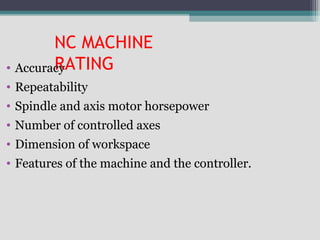 NC MACHINE
RATING• Accuracy
• Repeatability
• Spindle and axis motor horsepower
• Number of controlled axes
• Dimension of workspace
• Features of the machine and the controller.
 