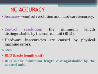 NC ACCURACY
• Accuracy =control resolution and hardware accuracy.
• Control resolution: the minimum length
distinguishable by the control unit (BLU).
• Hardware inaccuracies are caused by physical
machine errors.
Note:-
• BLU (basic length unit)
• BLU is the minimum length distinguishable by the
control unit.
 