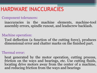 HARDWARE INACCURACIES
Component tolerances:
inaccuracies in the machine elements, machine-tool
assembly errors, spindle runout, and leadscrew backlash.
Machine operation:
Tool deflection (a function of the cutting force), produces
dimensional error and chatter marks on the finished part.
Thermal error:
heat generated by the motor operation, cutting process,
friction on the ways and bearings, etc. Use cutting fluids,
locating drive motors away from the center of a machine,
and reducing friction from the ways and bearings
 