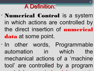 A Definition:A Definition:
• Numerical Control is a system
in which actions are controlled by
the direct insertion of numerical
data at some point.
• In other words, Programmable
automation in which the
mechanical actions of a ‘machine
tool’ are controlled by a program
4
 