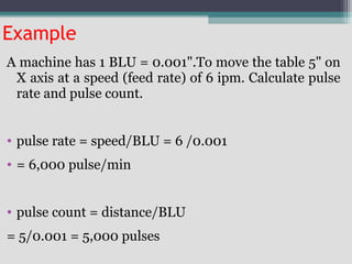 Example
A machine has 1 BLU = 0.001".To move the table 5" on
X axis at a speed (feed rate) of 6 ipm. Calculate pulse
rate and pulse count.
• pulse rate = speed/BLU = 6 /0.001
• = 6,000 pulse/min
• pulse count = distance/BLU
= 5/0.001 = 5,000 pulses
 