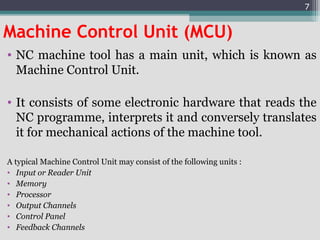 Machine Control Unit (MCU)
• NC machine tool has a main unit, which is known as
Machine Control Unit.
• It consists of some electronic hardware that reads the
NC programme, interprets it and conversely translates
it for mechanical actions of the machine tool.
A typical Machine Control Unit may consist of the following units :
• Input or Reader Unit
• Memory
• Processor
• Output Channels
• Control Panel
• Feedback Channels
7
 