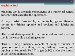 8
Machine Tool
•Machine tool is the main components of a numerical control
system, which executes the operations.
•It may consist of worktable, cutting tools, jigs and fixtures,
motors for driving spindle and coolant and lubricating
system.
•The latest development in the numerical control machine
tool is the versatile machining center.
•This is a single machine capable of doing a number of
operations such as milling, boring, drilling, reaming, and
tapping by Automatic Tool Changer (ATC) under the control
of tool selection instruction.
 