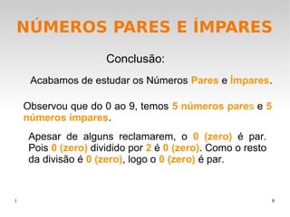 1 8
NÚMEROS PARES E ÍMPARES
Acabamos de estudar os Números Pares e Ímpares.
Conclusão:
Observou que do 0 ao 9, temos 5 números pares e 5
números ímpares.
Apesar de alguns reclamarem, o 0 (zero) é par.
Pois 0 (zero) dividido por 2 é 0 (zero). Como o resto
da divisão é 0 (zero), logo o 0 (zero) é par.
 