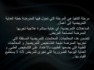 ‫العناية‬ ‫خطة‬ ‫الممرضة‬ ‫فيها‬ ‫تحول‬ ‫التي‬ ‫المرحلة‬ ‫هي‬ ‫التنفيذ‬ ‫مرحلة‬
.‫أعمال‬ ‫إلى‬ ‫•يضية‬
‫ر‬‫التم‬
‫تجريها‬ ‫عالجية‬ ‫مباشرة‬ ‫عناية‬ ‫أي‬ :‫التمريضية‬ ‫المداخالت‬
.‫المريض‬ ‫لمصلحة‬ ‫الممرضة‬
‫التي‬ ‫المستقلة‬ ‫التمريضية‬ ‫المعالجات‬ :‫المعالجات‬ ‫هذه‬ ‫تتضمن‬
‫المعالجات‬ ‫و‬ ,‫التمريضية‬ ‫التشاخيص‬ ‫نتيجة‬ ‫الممرضة‬ ‫تجريها‬
‫و‬ ,‫الطبي‬ ‫التشخيص‬ ‫على‬ ‫باالعتماد‬ ‫الطبيب‬ ‫يضعها‬ ‫التي‬ ‫الطبية‬
‫يستطيع‬ ‫ال‬ ‫ألنه‬ ‫للمريض‬ ‫تجرى‬ ‫التي‬ ‫الضرورية‬ ‫اليومية‬ ‫العناية‬
,.‫بها‬ ‫القيام‬
 