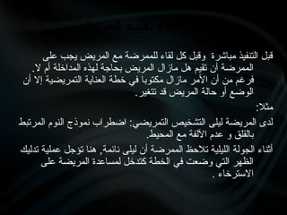 ‫على‬ ‫يجب‬ ‫المريض‬ ‫مع‬ ‫للممرضة‬ ‫لقاء‬ ‫كل‬ ‫وقبل‬ ‫مباشرة‬ ‫التنفيذ‬ ‫قبل‬
.‫ال‬ ‫أم‬ ‫المداخلة‬ ‫لهذه‬ ‫بحاجة‬ ‫المريض‬ ‫مازال‬ ‫هل‬ ‫تقيم‬ ‫أن‬ ‫الممرضة‬
‫أن‬ ‫إال‬ ‫التمريضية‬ ‫العناية‬ ‫خطة‬ ‫في‬ ‫مكتوبا‬ ‫مازال‬ ‫األمر‬ ‫أن‬ ‫من‬ ‫فرغم‬
.‫تتغير‬ ‫قد‬ ‫المريض‬ ‫حالة‬ ‫أو‬ ‫الوضع‬
:‫مثال‬
‫المرتبط‬ ‫النوم‬ ‫نموذج‬ ‫اضطراب‬ :‫التمريضي‬ ‫التشخيص‬ ‫ليلى‬ ‫المريضة‬ ‫لدى‬
.‫المحيط‬ ‫مع‬ ‫اآللفة‬ ‫عدم‬ ‫و‬ ‫بالقلق‬
‫تدليك‬ ‫عملية‬ ‫تؤجل‬ ‫هنا‬ ,‫نائمة‬ ‫ليلى‬ ‫أن‬ ‫الممرضة‬ ‫تالحظ‬ ‫الليلية‬ ‫الجولة‬ ‫أثناء‬
‫على‬ ‫المريضة‬ ‫لمساعدة‬ ‫كتدخل‬ ‫الخطة‬ ‫في‬ ‫وضعت‬ ‫التي‬ ‫الظهر‬
. ‫االسترخاء‬
1
‫المريض‬ ‫}م‬‫ي‬‫تقي‬ ‫إعادة‬ -
 