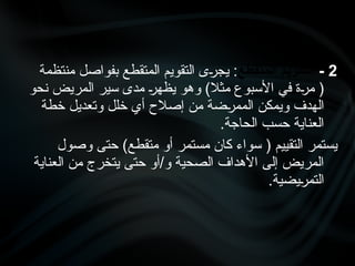 2
-
‫المتقطع‬ ‫التقويم‬
‫منتظمة‬ ‫بفواصل‬ ‫المتقطع‬ ‫التقويم‬ ‫•ى‬
‫ر‬‫يج‬ :
‫نحو‬ ‫المريض‬ ‫سير‬ ‫مدى‬ •
‫ر‬‫يظه‬ ‫وهو‬ )‫مثال‬ ‫األسبوع‬ ‫في‬ ‫•ة‬
‫ر‬‫م‬ (
‫خطة‬ ‫وتعديل‬ ‫خلل‬ ‫أي‬ ‫إصالح‬ ‫من‬ ‫•ضة‬
‫ر‬‫المم‬ ‫ويمكن‬ ‫الهدف‬
.‫الحاجة‬ ‫حسب‬ ‫العناية‬
‫وصول‬ ‫حتى‬ )‫متقطع‬ ‫أو‬ ‫مستمر‬ ‫كان‬ ‫سواء‬ ( ‫التقييم‬ ‫يستمر‬
‫العناية‬ ‫من‬ ‫يتخرج‬ ‫حتى‬ ‫أو‬/‫و‬ ‫الصحية‬ ‫األهداف‬ ‫إلى‬ ‫المريض‬
.‫•يضية‬
‫ر‬‫التم‬
 