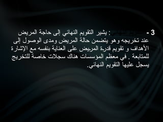 3
-
‫النهائي‬ ‫التقويم‬
‫المريض‬ ‫حاجة‬ ‫إلى‬ ‫النهائي‬ ‫التقويم‬ ‫يشير‬ :
‫إلى‬ ‫الوصول‬ ‫ومدى‬ ‫المريض‬ ‫حالة‬ ‫يتضمن‬ ‫وهو‬ ‫تخريجه‬ ‫عند‬
‫اإلشارة‬ ‫مع‬ ‫بنفسه‬ ‫العناية‬ ‫على‬ ‫•يض‬
‫ر‬‫الم‬ ‫•ة‬
‫ر‬‫قد‬ ‫تقويم‬ ‫و‬ ‫األهداف‬
‫للتخريج‬ ‫خاصة‬ ‫سجالت‬ ‫هناك‬ ‫المؤسسات‬ ‫معظم‬ ‫في‬ . ‫للمتابعة‬
.‫النهائي‬ ‫التقويم‬ ‫عليها‬ ‫يسجل‬
 
