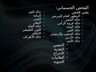 :‫الجسماني‬ ‫الفحص‬
‫فحص‬ ‫يعني‬
-
‫للمريض‬ ‫العام‬ ‫المظهر‬
-
‫الشعر‬ ‫حالة‬
-
‫الرأس‬ ‫فروة‬ ‫حالة‬
-
‫الوجه‬ ‫حالة‬
-
‫العين‬ ‫حالة‬
-
‫والرموش‬ ‫الجفون‬ ‫حالة‬
-
‫األذنين‬ ‫حالة‬
-
‫األنف‬ ‫حالة‬
-
‫الفم‬ ‫حالة‬
-
‫الرقبة‬
-
‫الصدر‬
-
‫البطن‬
-
‫الجلد‬ ‫حالة‬
-
‫الطبيعي‬ ‫اللون‬
-
‫األظافر‬
-
‫األطراف‬ ‫حالة‬
-
‫التنفس‬
-
‫التغذية‬
-
‫االخراج‬
-
‫العالمات‬
‫الحيوية‬
 