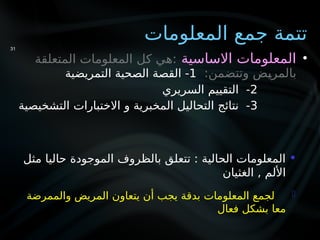 ‫المعلومات‬ ‫جمع‬ ‫تتمة‬
•
‫االساسية‬ ‫المعلومات‬
‫المتعلقة‬ ‫المعلومات‬ ‫كل‬ ‫هي‬:
:‫وتتضمن‬ ‫ض‬Y
‫ي‬‫بالمر‬
1
‫التمريضية‬ ‫الصحية‬ ‫القصة‬ -
2
‫السريري‬ ‫التقييم‬ -
3
‫التشخيصية‬ ‫االختبارات‬ ‫و‬ ‫المخبرية‬ ‫التحاليل‬ ‫نتائج‬ -
31

‫مثل‬ ‫حاليا‬ ‫الموجودة‬ ‫بالظروف‬ ‫تتعلق‬ : ‫الحالية‬ ‫المعلومات‬
‫الغثيان‬ , ‫األلم‬

‫والممرضة‬ ‫المريض‬ ‫يتعاون‬ ‫أن‬ ‫يجب‬ ‫بدقة‬ ‫المعلومات‬ ‫لجمع‬
‫فعال‬ ‫بشكل‬ ‫معا‬
 