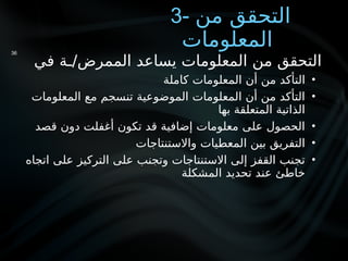 3- ‫من‬ ‫التحقق‬
‫المعلومات‬
‫في‬ ‫ـة‬/‫الممرض‬ ‫يساعد‬ ‫المعلومات‬ ‫من‬ ‫التحقق‬
•
‫كاملة‬ ‫المعلومات‬ ‫أن‬ ‫من‬ ‫التأكد‬
•
‫المعلومات‬ ‫مع‬ ‫تنسجم‬ ‫الموضوعية‬ ‫المعلومات‬ ‫أن‬ ‫من‬ ‫التأكد‬
‫بها‬ ‫المتعلقة‬ ‫الذاتية‬
•
‫قصد‬ ‫دون‬ ‫أغفلت‬ ‫تكون‬ ‫قد‬ ‫إضافية‬ ‫معلومات‬ ‫على‬ ‫الحصول‬
•
‫واالستنتاجات‬ ‫المعطيات‬ ‫بين‬ ‫التفريق‬
•
‫اتجاه‬ ‫على‬ ‫التركيز‬ ‫على‬ ‫وتجنب‬ ‫االستنتاجات‬ ‫إلى‬ ‫القفز‬ ‫تجنب‬
‫المشكلة‬ ‫تحديد‬ ‫عند‬ ‫خاطئ‬
36
 