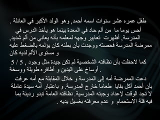 . ‫العائلة‬ ‫في‬ ‫األكبر‬ ‫الولد‬ ‫وهو‬ ,‫أحمد‬ ‫اسمه‬ ‫سنوات‬ ‫عشر‬ ‫عمره‬ ‫طفل‬
‫أحس‬
‫في‬ ‫الدرس‬ ‫يأخذ‬ ‫هو‬ ‫بينما‬ ‫المعدة‬ ‫في‬ ‫حاد‬ ‫ألم‬ ‫من‬ ‫ما‬ ‫يوما‬
,‫شديد‬ ‫ألم‬ ‫من‬ ‫يعاني‬ ‫بأنه‬ ‫لمعلمه‬ ‫وجهه‬ ‫تعابير‬ ‫أظهرت‬ ,‫المدرسة‬
‫عليه‬ ‫بالضغط‬ ‫يؤلمه‬ ‫كان‬ ‫بطنه‬ ‫بأن‬ ‫ووجدت‬ ‫فحصته‬ ‫المدرسة‬ ‫ممرضة‬
‫كان‬ ‫لديه‬ ‫األلم‬ ‫مستوى‬ ‫و‬
5 / 5 , ‫كما‬
‫وجود‬ ‫مثل‬ ‫جيدة‬ ‫تكن‬ ‫لم‬ ‫الشخصية‬ ‫نظافته‬ ‫بأن‬ ‫الحظت‬
‫ووسخة‬ ‫طويلة‬ ‫أظافره‬ ‫و‬ ‫اليدين‬ ‫على‬ ‫أوساخ‬ .
‫عرفت‬ ‫أمه‬ ‫مع‬ ‫المقابلة‬ ‫خالل‬ ‫و‬ ‫المدرسة‬ ‫إلى‬ ‫أمه‬ ‫الممرضة‬ ‫دعت‬
‫عاملة‬ ‫سيدة‬ ‫أمه‬ ‫باعتبار‬ ‫و‬ .‫المدرسة‬ ‫خارج‬ ‫طعاما‬ ‫بقايا‬ ‫أكل‬ ‫أحمد‬ ‫بأن‬
‫بما‬ ‫رديئة‬ ‫تبدو‬ ‫العامة‬ ‫نظافته‬ .‫المدرسية‬ ‫وجبته‬ ‫إلعداد‬ ‫الوقت‬ ‫تجد‬ ‫ال‬
. ‫يديه‬ ‫بغسيل‬ ‫معرفته‬ ‫عدم‬ ‫و‬ ‫االستحمام‬ ‫قلة‬ ‫فيه‬
 