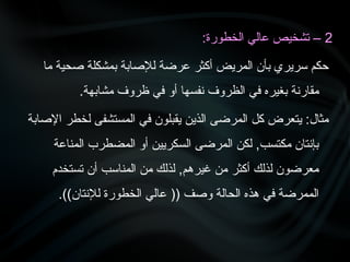 2
:‫الخطورة‬ ‫عالي‬ ‫تشخيص‬ –
‫ما‬ ‫صحية‬ ‫بمشكلة‬ ‫لإلصابة‬ ‫عرضة‬ ‫أكثر‬ ‫المريض‬ ‫بأن‬ ‫سريري‬ ‫حكم‬
.‫مشابهة‬ ‫ظروف‬ ‫في‬ ‫أو‬ ‫نفسها‬ ‫الظروف‬ ‫في‬ ‫بغيره‬ ‫مقارنة‬
‫اإلصابة‬ ‫لخطر‬ ‫المستشفى‬ ‫في‬ ‫يقبلون‬ ‫الذين‬ ‫المرضى‬ ‫كل‬ ‫يتعرض‬ :‫مثال‬
‫المناعة‬ ‫المضطرب‬ ‫أو‬ ‫السكريين‬ ‫المرضى‬ ‫لكن‬ ,‫مكتسب‬ ‫بإنتان‬
‫تستخدم‬ ‫أن‬ ‫المناسب‬ ‫من‬ ‫لذلك‬ ,‫غيرهم‬ ‫من‬ ‫أكثر‬ ‫لذلك‬ ‫معرضون‬
.))‫لإلنتان‬ ‫الخطورة‬ ‫عالي‬ (( ‫وصف‬ ‫الحالة‬ ‫هذه‬ ‫في‬ ‫الممرضة‬
 